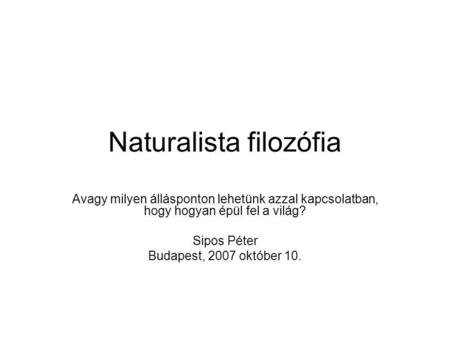Naturalista filozófia Avagy milyen állásponton lehetünk azzal kapcsolatban, hogy hogyan épül fel a világ? Sipos Péter Budapest, 2007 október 10.