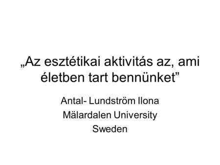 „Az esztétikai aktivitás az, ami életben tart bennünket” Antal- Lundström Ilona Mälardalen University Sweden.