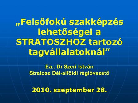 „Felsőfokú szakképzés lehetőségei a STRATOSZHOZ tartozó tagvállalatoknál” Ea.: Dr.Szeri István Stratosz Dél-alföldi régióvezető 2010. szeptember 28.