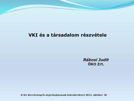 A Víz Keretirányelv végrehajtásának kulcskérdései 2012. október 30 VKI és a társadalom részvétele Rákosi Judit ÖKO Zrt.