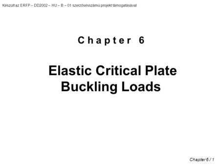 Készült az ERFP – DD2002 – HU – B – 01 szerzősésszámú projekt támogatásával Chapter 6 / 1 C h a p t e r 6 Elastic Critical Plate Buckling Loads.
