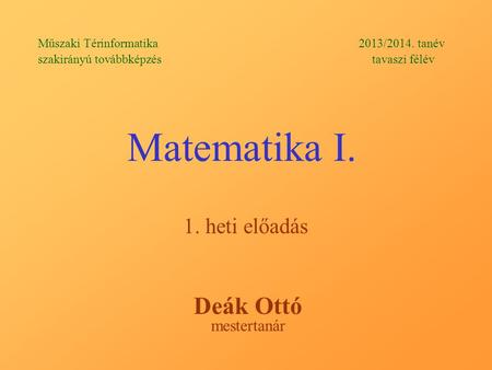 Matematika I. 1. heti előadás Műszaki Térinformatika 2013/2014. tanév szakirányú továbbképzés tavaszi félév Deák Ottó mestertanár.