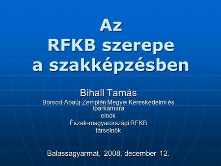 Az RFKB szerepe a szakképzésben Bihall Tamás Borsod-Abaúj-Zemplén Megyei Kereskedelmi és Iparkamara elnök Észak-magyarországi RFKB társelnök Balassagyarmat,