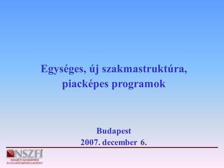 Egységes, új szakmastruktúra, piacképes programok Budapest 2007. december 6.