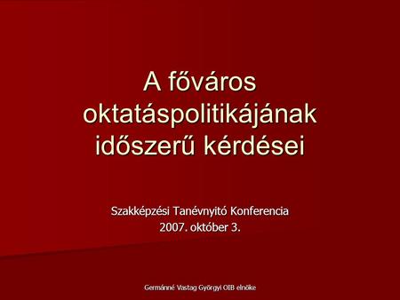 Szakképzési Tanévnyitó Konferencia 2007. október 3. Germánné Vastag Györgyi OIB elnöke A főváros oktatáspolitikájának időszerű kérdései.