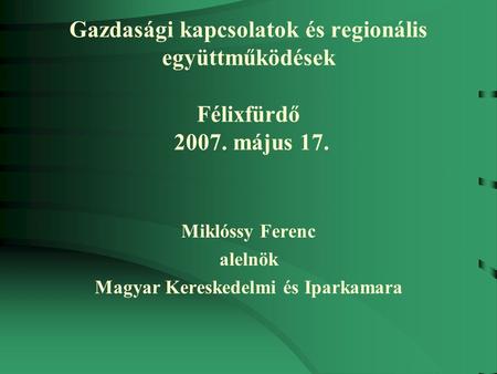 Gazdasági kapcsolatok és regionális együttműködések Félixfürdő 2007. május 17. Miklóssy Ferenc alelnök Magyar Kereskedelmi és Iparkamara.