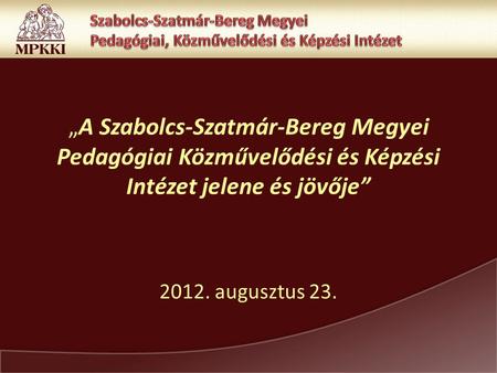 „A Szabolcs-Szatmár-Bereg Megyei Pedagógiai Közművelődési és Képzési Intézet jelene és jövője” 2012. augusztus 23.