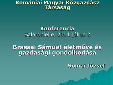 Romániai Magyar Közgazdász Társaság Konferencia Balatonlelle, 2011.július 2 Brassai Sámuel életműve és gazdasági gondolkodása Somai József.