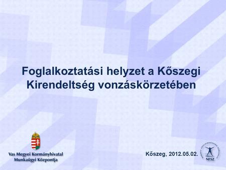 Kőszeg, 2012.05.02. Foglalkoztatási helyzet a Kőszegi Kirendeltség vonzáskörzetében Kőszeg, 2012.05.02.