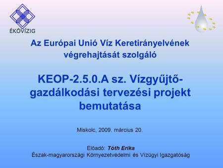 Miskolc, 2009. március 20. Az Európai Unió Víz Keretirányelvének végrehajtását szolgáló KEOP-2.5.0.A sz. Vízgyűjtő- gazdálkodási tervezési projekt bemutatása.