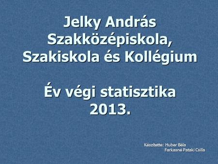 Jelky András Szakközépiskola, Szakiskola és Kollégium Év végi statisztika 2013. Készítette: Huber Béla Farkasné Pataki Csilla.