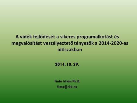 A vidék fejlődését a sikeres programalkotást és megvalósítást veszélyeztető tényezők a 2014-2020-as időszakban 2014. 10. 29. Finta István Ph.D.