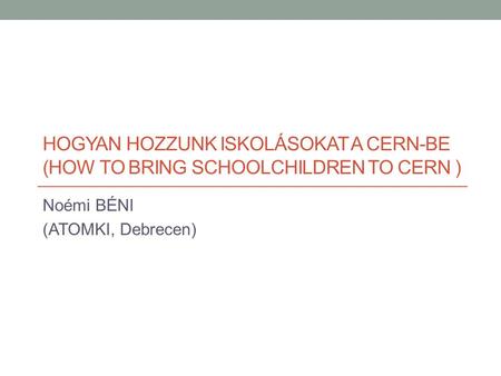 HOGYAN HOZZUNK ISKOLÁSOKAT A CERN-BE (HOW TO BRING SCHOOLCHILDREN TO CERN ) Noémi BÉNI (ATOMKI, Debrecen)