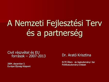 A Nemzeti Fejlesztési Terv és a partnerség Civil részvétel és EU források – 2007-2013 2004. december 3. Európai Ifjúsági Központ Dr. Arató Krisztina ELTE.