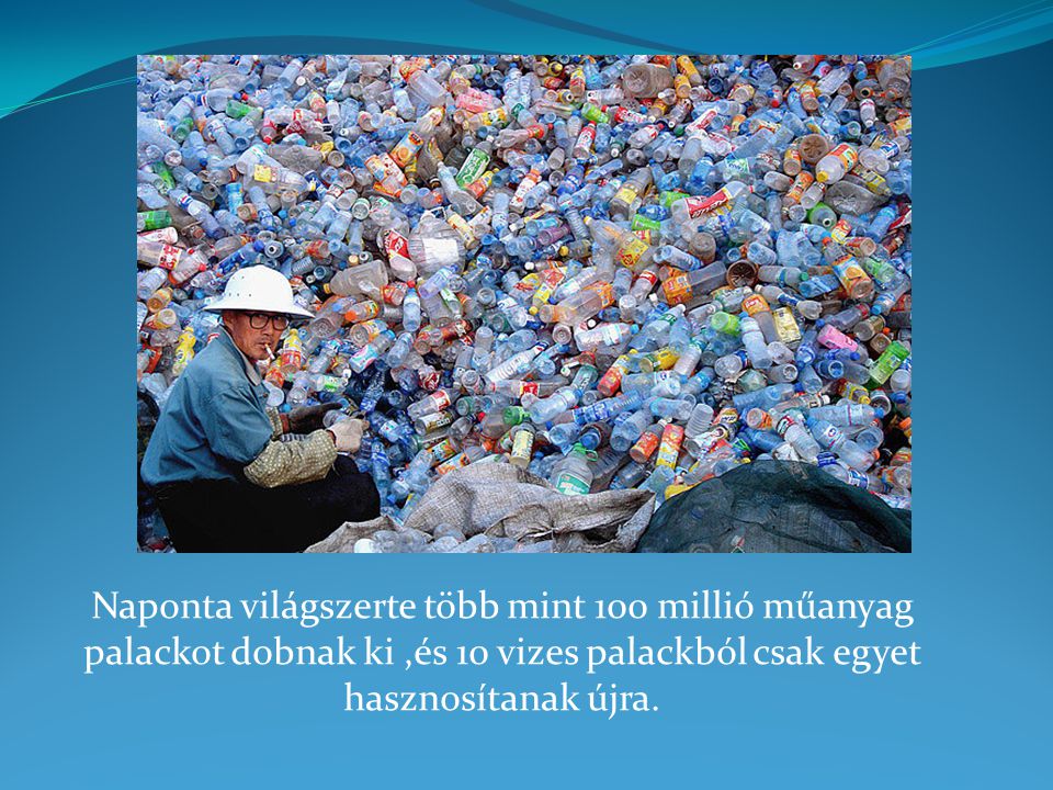 Naponta világszerte több mint 100 millió műanyag palackot dobnak ki ,és 10 vizes palackból csak egyet hasznosítanak újra.