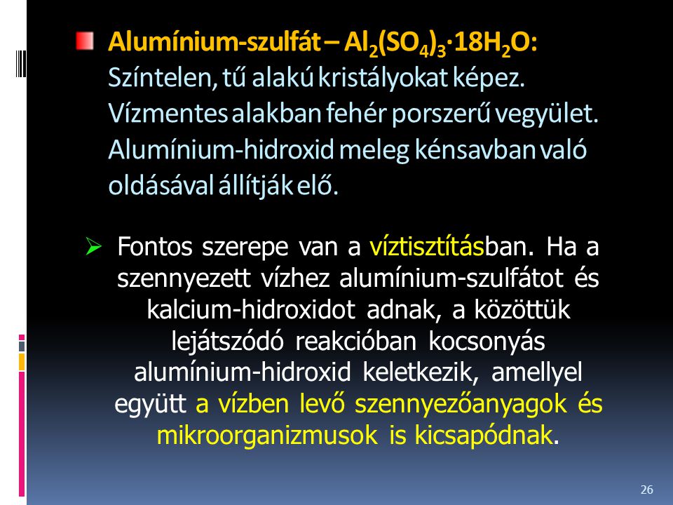 Alumínium-szulfát – Al2(SO4)3·18H2O: Színtelen, tű alakú kristályokat képez. Vízmentes alakban fehér porszerű vegyület. Alumínium-hidroxid meleg kénsavban való oldásával állítják elő.