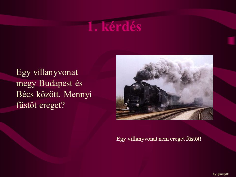 1. kérdés Egy villanyvonat megy Budapest és Bécs között. Mennyi füstöt ereget Egy villanyvonat nem ereget füstöt!