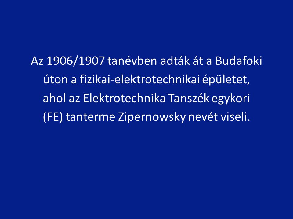 Az 1906/1907 tanévben adták át a Budafoki úton a fizikai-elektrotechnikai épületet, ahol az Elektrotechnika Tanszék egykori (FE) tanterme Zipernowsky nevét viseli.