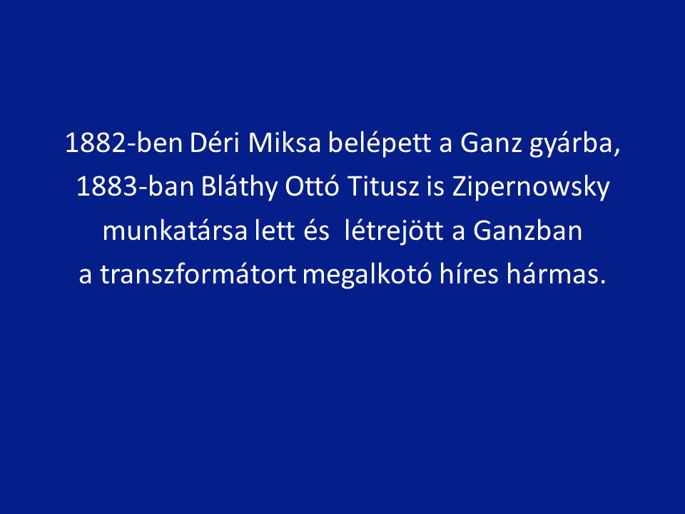 1882-ben Déri Miksa belépett a Ganz gyárba, 1883-ban Bláthy Ottó Titusz is Zipernowsky munkatársa lett és létrejött a Ganzban a transzformátort megalkotó híres hármas.