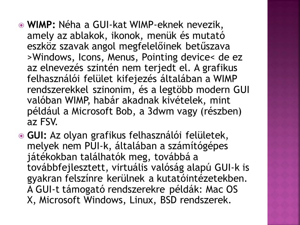 WIMP: Néha a GUI-kat WIMP-eknek nevezik, amely az ablakok, ikonok, menük és mutató eszköz szavak angol megfelelőinek betűszava >Windows, Icons, Menus, Pointing device< de ez az elnevezés szintén nem terjedt el. A grafikus felhasználói felület kifejezés általában a WIMP rendszerekkel szinonim, és a legtöbb modern GUI valóban WIMP, habár akadnak kivételek, mint például a Microsoft Bob, a 3dwm vagy (részben) az FSV.