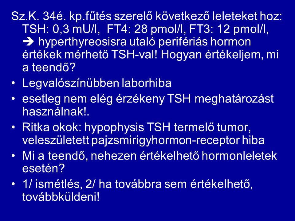 Sz.K. 34é. kp.fűtés szerelő következő leleteket hoz: TSH: 0,3 mU/l, FT4: 28 pmol/l, FT3: 12 pmol/l,  hyperthyreosisra utaló perifériás hormon értékek mérhető TSH-val! Hogyan értékeljem, mi a teendő