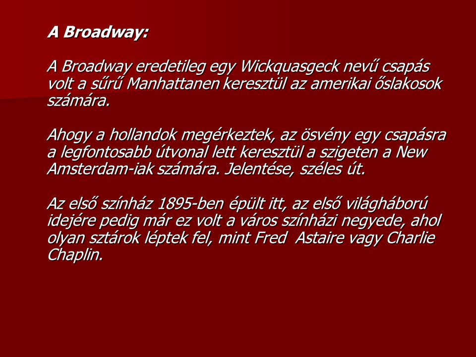A Broadway: A Broadway eredetileg egy Wickquasgeck nevű csapás volt a sűrű Manhattanen keresztül az amerikai őslakosok számára. Ahogy a hollandok megérkeztek, az ösvény egy csapásra a legfontosabb útvonal lett keresztül a szigeten a New Amsterdam-iak számára.
