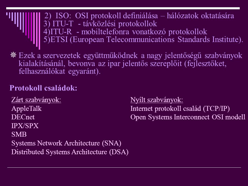 2) ISO: OSI protokoll definiálása – hálózatok oktatására 3) ITU-T - távközlési protokollok 4)ITU-R - mobiltelefonra vonatkozó protokollok 5)ETSI (European Telecommunications Standards Institute).