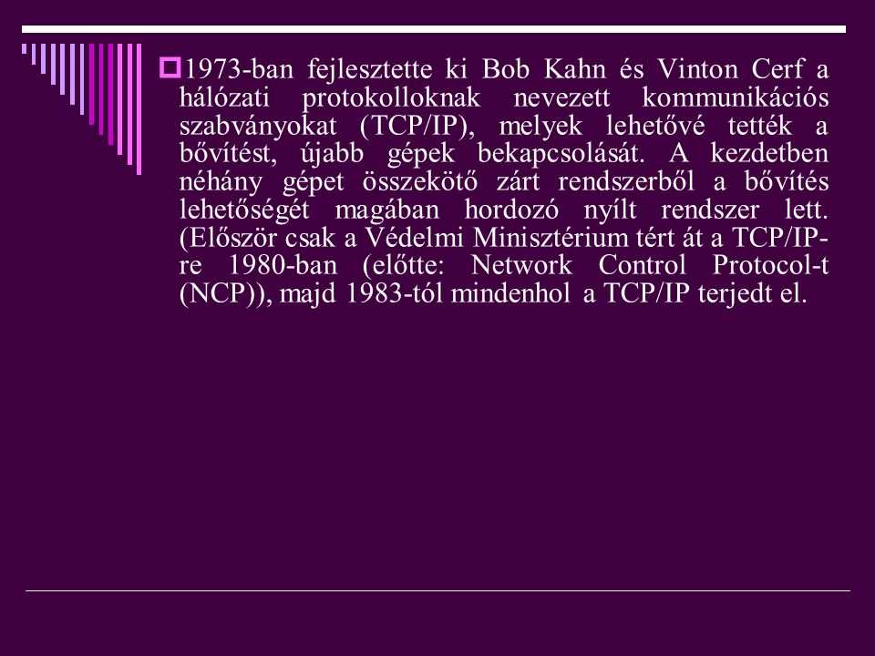 1973-ban fejlesztette ki Bob Kahn és Vinton Cerf a hálózati protokolloknak nevezett kommunikációs szabványokat (TCP/IP), melyek lehetővé tették a bővítést, újabb gépek bekapcsolását.