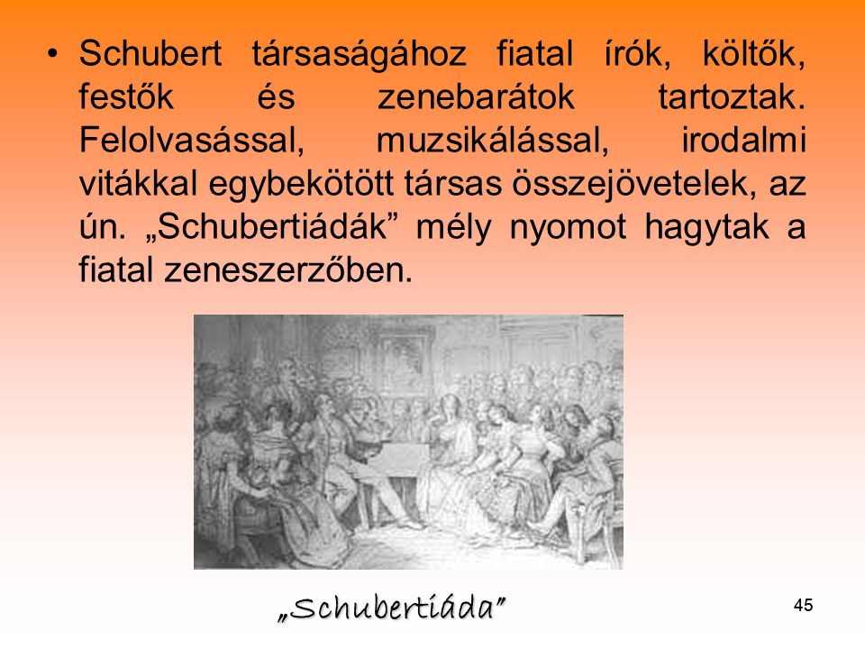 Schubert társaságához fiatal írók, költők, festők és zenebarátok tartoztak. Felolvasással, muzsikálással, irodalmi vitákkal egybekötött társas összejövetelek, az ún. „Schubertiádák mély nyomot hagytak a fiatal zeneszerzőben.