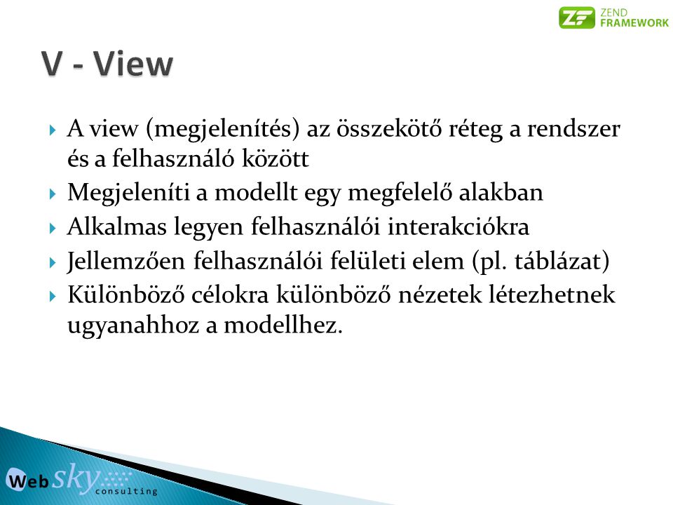 V - View A view (megjelenítés) az összekötő réteg a rendszer és a felhasználó között. Megjeleníti a modellt egy megfelelő alakban.