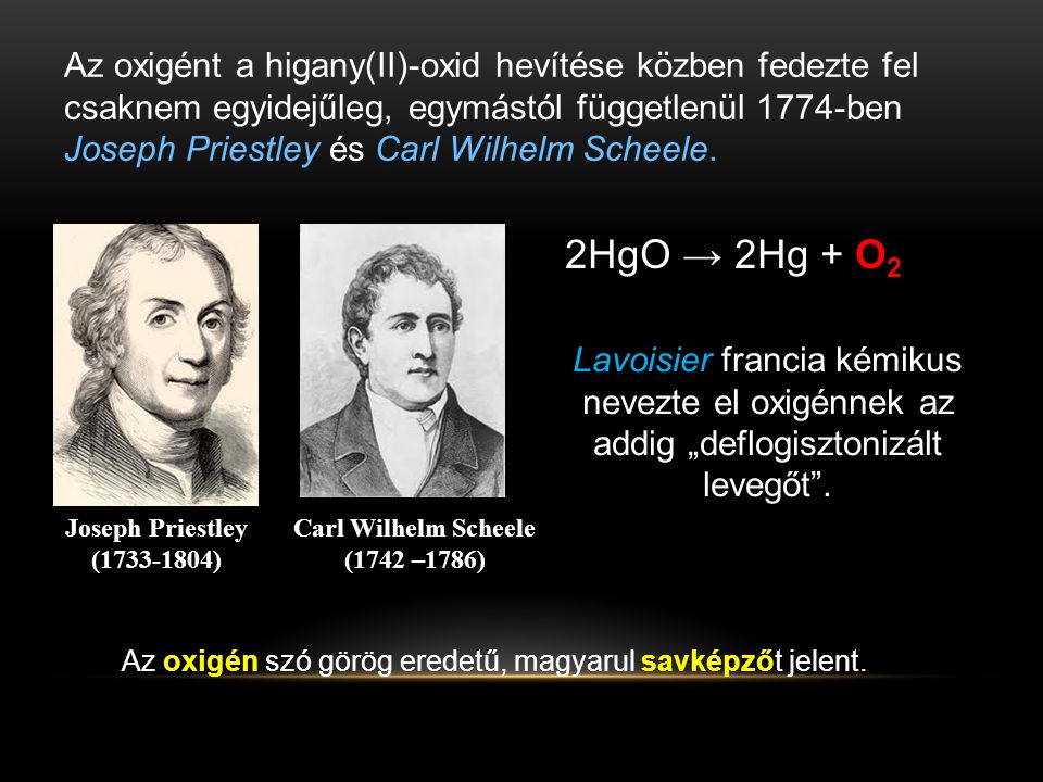 Az oxigént a higany(II)-oxid hevítése közben fedezte fel csaknem egyidejűleg, egymástól függetlenül 1774-ben Joseph Priestley és Carl Wilhelm Scheele.