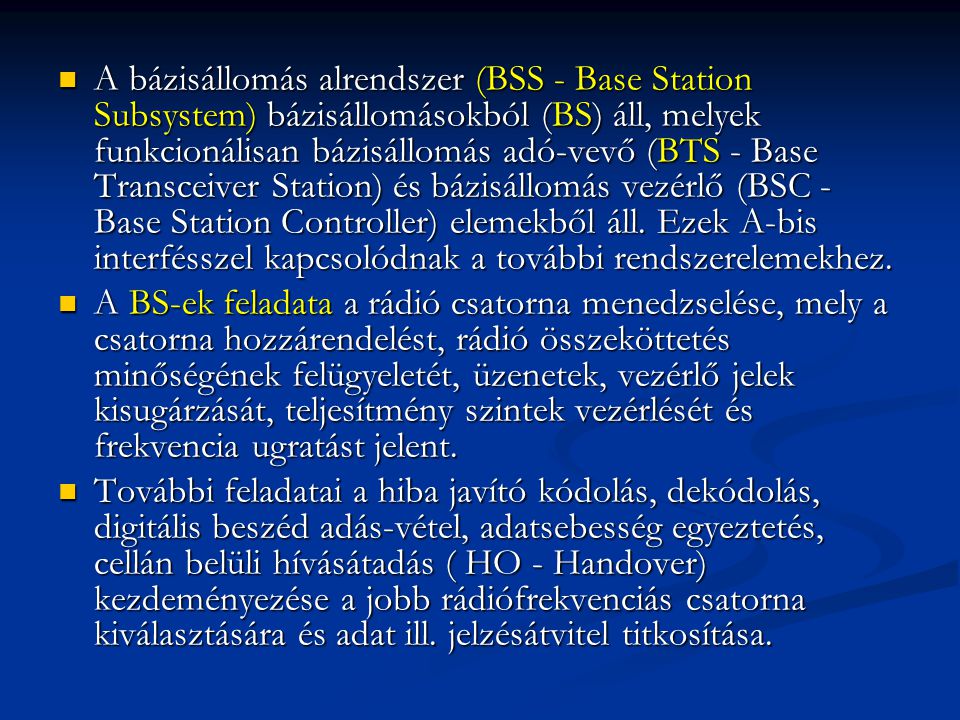 A bázisállomás alrendszer (BSS - Base Station Subsystem) bázisállomásokból (BS) áll, melyek funkcionálisan bázisállomás adó-vevő (BTS - Base Transceiver Station) és bázisállomás vezérlő (BSC - Base Station Controller) elemekből áll. Ezek A-bis interfésszel kapcsolódnak a további rendszerelemekhez.