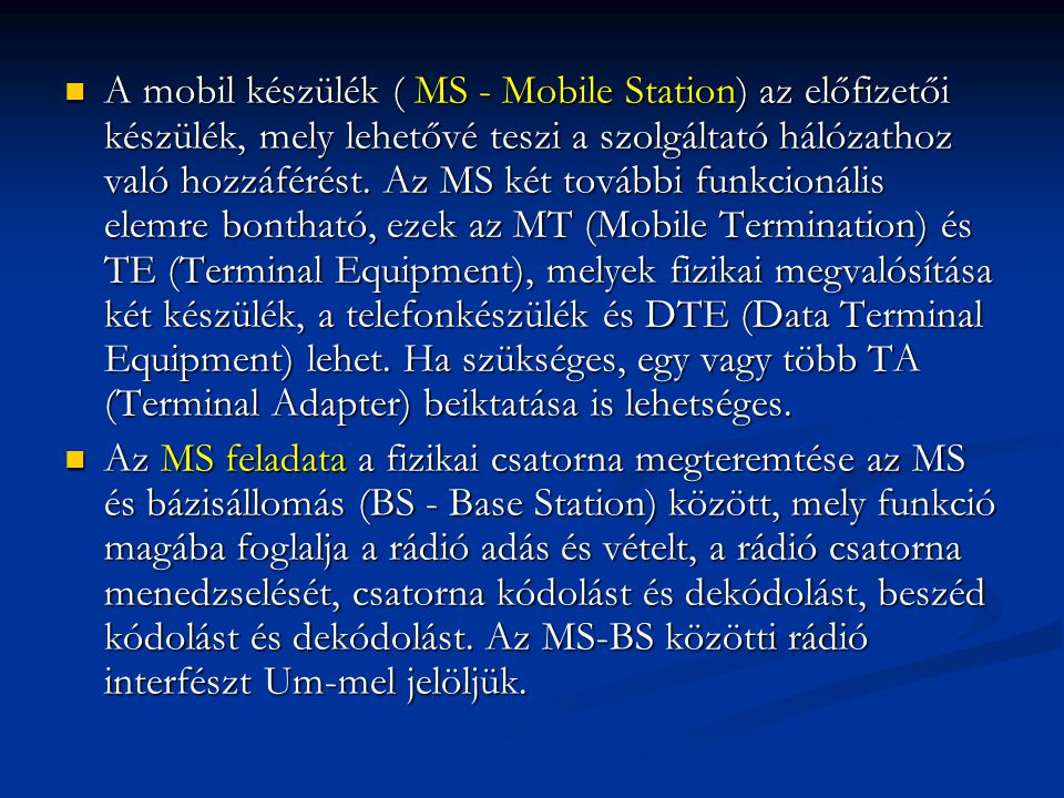 A mobil készülék ( MS - Mobile Station) az előfizetői készülék, mely lehetővé teszi a szolgáltató hálózathoz való hozzáférést. Az MS két további funkcionális elemre bontható, ezek az MT (Mobile Termination) és TE (Terminal Equipment), melyek fizikai megvalósítása két készülék, a telefonkészülék és DTE (Data Terminal Equipment) lehet. Ha szükséges, egy vagy több TA (Terminal Adapter) beiktatása is lehetséges.