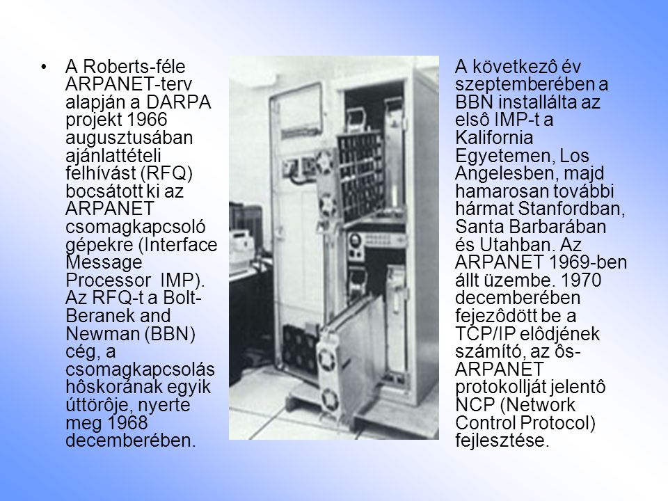 A Roberts-féle ARPANET-terv alapján a DARPA projekt 1966 augusztusában ajánlattételi felhívást (RFQ) bocsátott ki az ARPANET csomagkapcsoló gépekre (Interface Message Processor ­ IMP). Az RFQ-t a Bolt-Beranek and Newman (BBN) cég, a csomagkapcsolás hôskorának egyik úttörôje, nyerte meg 1968 decemberében.