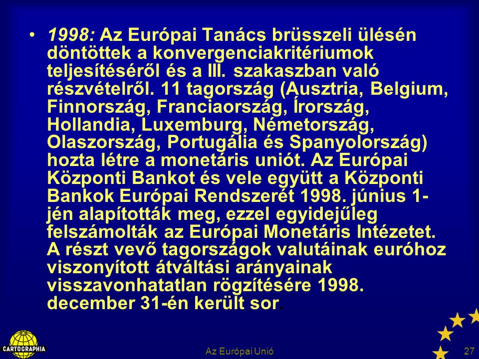 1998: Az Európai Tanács brüsszeli ülésén döntöttek a konvergenciakritériumok teljesítéséről és a III. szakaszban való részvételről. 11 tagország (Ausztria, Belgium, Finnország, Franciaország, Írország, Hollandia, Luxemburg, Németország, Olaszország, Portugália és Spanyolország) hozta létre a monetáris uniót. Az Európai Központi Bankot és vele együtt a Központi Bankok Európai Rendszerét június 1-jén alapították meg, ezzel egyidejűleg felszámolták az Európai Monetáris Intézetet. A részt vevő tagországok valutáinak euróhoz viszonyított átváltási arányainak visszavonhatatlan rögzítésére december 31-én került sor.