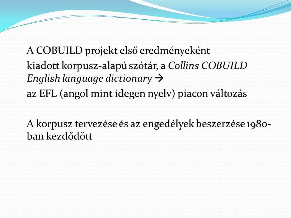 A COBUILD projekt első eredményeként kiadott korpusz-alapú szótár, a Collins COBUILD English language dictionary  az EFL (angol mint idegen nyelv) piacon változás A korpusz tervezése és az engedélyek beszerzése 1980-ban kezdődött