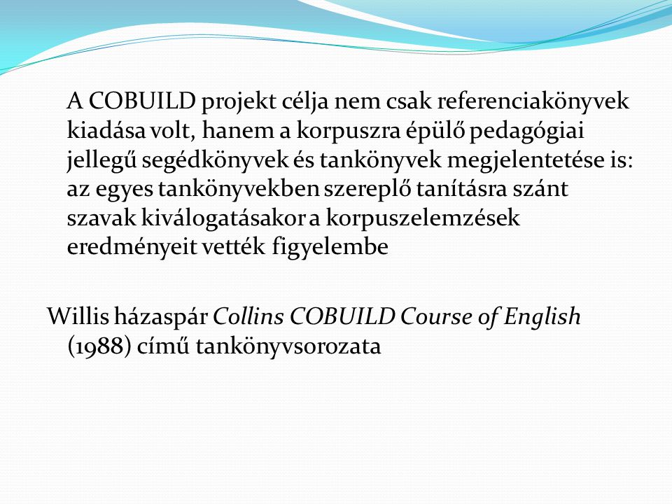 A COBUILD projekt célja nem csak referenciakönyvek kiadása volt, hanem a korpuszra épülő pedagógiai jellegű segédkönyvek és tankönyvek megjelentetése is: az egyes tankönyvekben szereplő tanításra szánt szavak kiválogatásakor a korpuszelemzések eredményeit vették figyelembe Willis házaspár Collins COBUILD Course of English (1988) című tankönyvsorozata