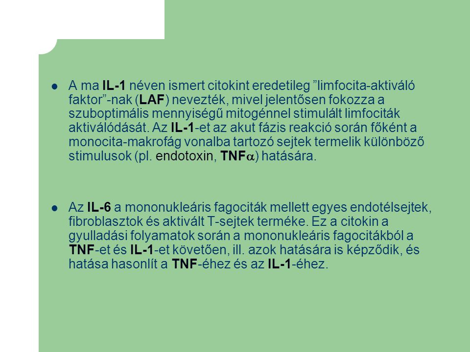 A ma IL-1 néven ismert citokint eredetileg limfocita-aktiváló faktor -nak (LAF) nevezték, mivel jelentősen fokozza a szuboptimális mennyiségű mitogénnel stimulált limfociták aktiválódását. Az IL-1-et az akut fázis reakció során főként a monocita-makrofág vonalba tartozó sejtek termelik különböző stimulusok (pl. endotoxin, TNF) hatására.