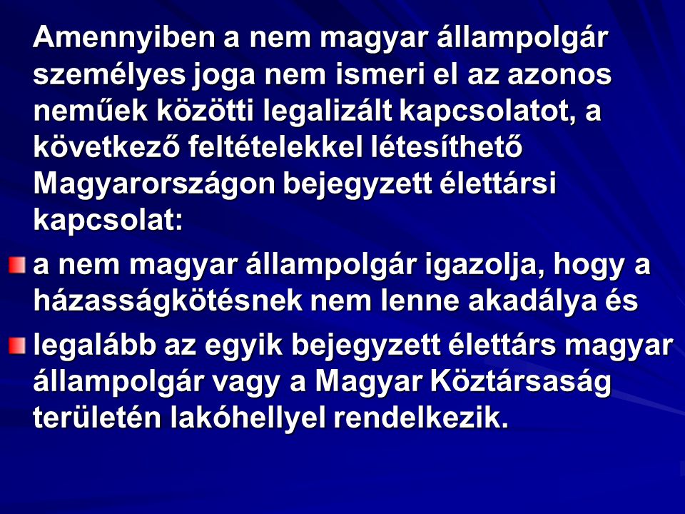 Amennyiben a nem magyar állampolgár személyes joga nem ismeri el az azonos neműek közötti legalizált kapcsolatot, a következő feltételekkel létesíthető Magyarországon bejegyzett élettársi kapcsolat: