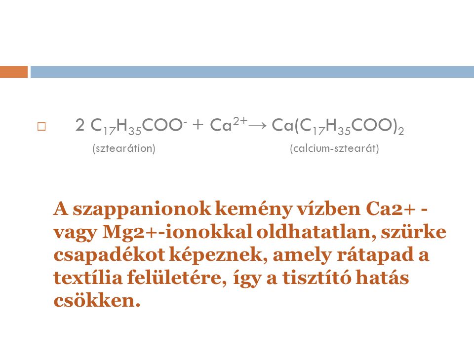2 C17H35COO- + Ca2+→ Ca(C17H35COO)2 (sztearátion) (calcium-sztearát) A szappanionok kemény vízben Ca2+ - vagy Mg2+-ionokkal oldhatatlan, szürke csapadékot képeznek, amely rátapad a textília felületére, így a tisztító hatás csökken.