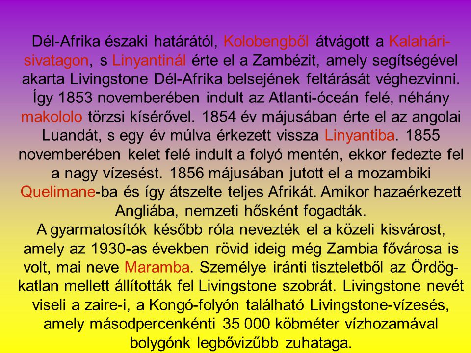 Dél-Afrika északi határától, Kolobengből átvágott a Kalahári-sivatagon, s Linyantinál érte el a Zambézit, amely segítségével akarta Livingstone Dél-Afrika belsejének feltárását véghezvinni. Így 1853 novemberében indult az Atlanti-óceán felé, néhány makololo törzsi kísérővel év májusában érte el az angolai Luandát, s egy év múlva érkezett vissza Linyantiba novemberében kelet felé indult a folyó mentén, ekkor fedezte fel a nagy vízesést májusában jutott el a mozambiki Quelimane-ba és így átszelte teljes Afrikát. Amikor hazaérkezett Angliába, nemzeti hősként fogadták.