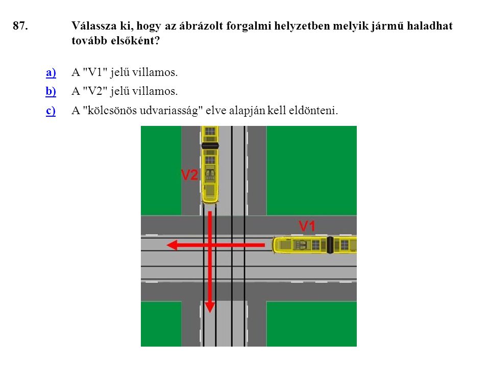 87. Válassza ki, hogy az ábrázolt forgalmi helyzetben melyik jármű haladhat tovább elsőként a) A V1 jelű villamos.