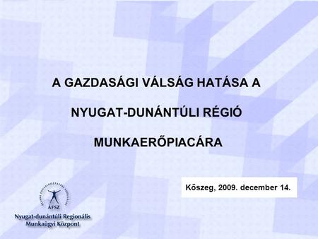 A GAZDASÁGI VÁLSÁG HATÁSA A NYUGAT-DUNÁNTÚLI RÉGIÓ MUNKAERŐPIACÁRA Kőszeg, 2009. december 14.