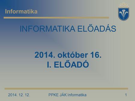 2014. 12. 12.PPKE JÁK Informatika1 Informatika INFORMATIKA ELŐADÁS 2014. október 16. I. ELŐADÓ.