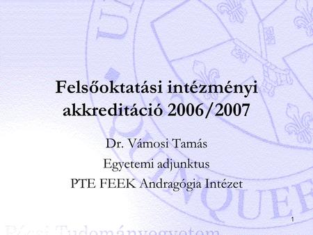 1 Felsőoktatási intézményi akkreditáció 2006/2007 Dr. Vámosi Tamás Egyetemi adjunktus PTE FEEK Andragógia Intézet.