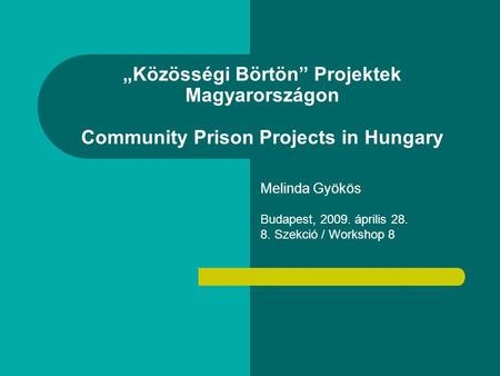„Közösségi Börtön” Projektek Magyarországon Community Prison Projects in Hungary Melinda Gyökös Budapest, 2009. április 28. 8. Szekció / Workshop 8.