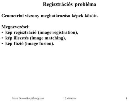 Máté: Orvosi képfeldolgozás12. előadás1 Regisztrációs probléma Geometriai viszony meghatározása képek között. Megnevezései: kép regisztráció (image registration),