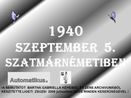 1940 SZEPTEMBER 5. SZATMÁRNÉMETIBEN A BEMUTATOT BARTHA GABRIELLA KÉPEIBÖL ÉS ZENE ARCHIVUMÁBÓL KÉSZITETTE LIGETI ZSUZSI 2009 juliusában SZIVE MINDEN KESERÜSÉGÉVEL.