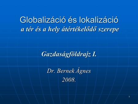 1 Globalizáció és lokalizáció a tér és a hely átértékelődő szerepe Gazdaságföldrajz I. Dr. Bernek Ágnes 2008.