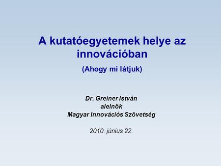 A kutatóegyetemek helye az innovációban (Ahogy mi látjuk) Dr. Greiner István alelnök Magyar Innovációs Szövetség 2010. június 22.